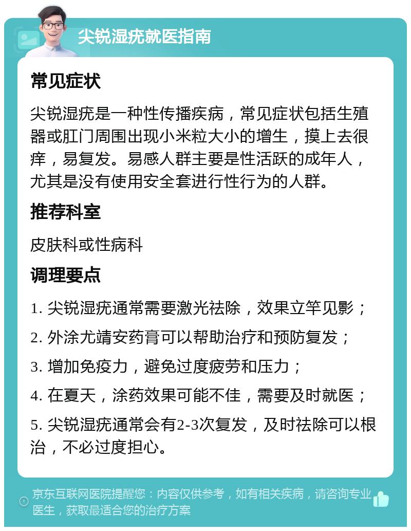 尖锐湿疣就医指南 常见症状 尖锐湿疣是一种性传播疾病，常见症状包括生殖器或肛门周围出现小米粒大小的增生，摸上去很痒，易复发。易感人群主要是性活跃的成年人，尤其是没有使用安全套进行性行为的人群。 推荐科室 皮肤科或性病科 调理要点 1. 尖锐湿疣通常需要激光祛除，效果立竿见影； 2. 外涂尤靖安药膏可以帮助治疗和预防复发； 3. 增加免疫力，避免过度疲劳和压力； 4. 在夏天，涂药效果可能不佳，需要及时就医； 5. 尖锐湿疣通常会有2-3次复发，及时祛除可以根治，不必过度担心。