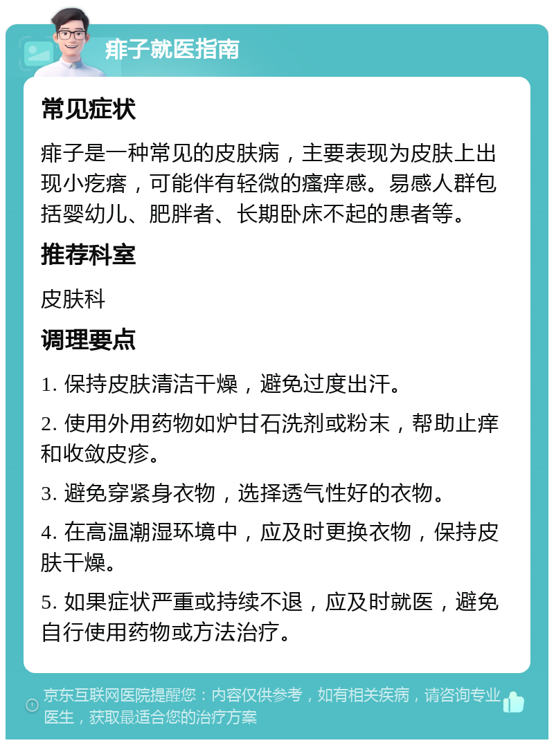 痱子就医指南 常见症状 痱子是一种常见的皮肤病，主要表现为皮肤上出现小疙瘩，可能伴有轻微的瘙痒感。易感人群包括婴幼儿、肥胖者、长期卧床不起的患者等。 推荐科室 皮肤科 调理要点 1. 保持皮肤清洁干燥，避免过度出汗。 2. 使用外用药物如炉甘石洗剂或粉末，帮助止痒和收敛皮疹。 3. 避免穿紧身衣物，选择透气性好的衣物。 4. 在高温潮湿环境中，应及时更换衣物，保持皮肤干燥。 5. 如果症状严重或持续不退，应及时就医，避免自行使用药物或方法治疗。