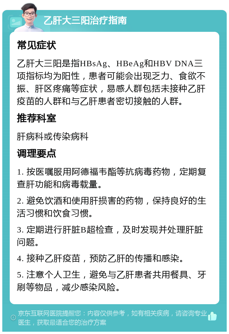 乙肝大三阳治疗指南 常见症状 乙肝大三阳是指HBsAg、HBeAg和HBV DNA三项指标均为阳性，患者可能会出现乏力、食欲不振、肝区疼痛等症状，易感人群包括未接种乙肝疫苗的人群和与乙肝患者密切接触的人群。 推荐科室 肝病科或传染病科 调理要点 1. 按医嘱服用阿德福韦酯等抗病毒药物，定期复查肝功能和病毒载量。 2. 避免饮酒和使用肝损害的药物，保持良好的生活习惯和饮食习惯。 3. 定期进行肝脏B超检查，及时发现并处理肝脏问题。 4. 接种乙肝疫苗，预防乙肝的传播和感染。 5. 注意个人卫生，避免与乙肝患者共用餐具、牙刷等物品，减少感染风险。