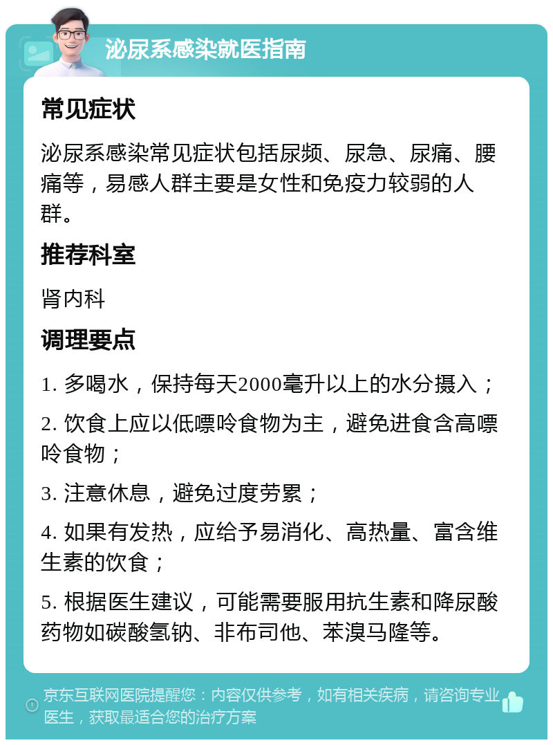 泌尿系感染就医指南 常见症状 泌尿系感染常见症状包括尿频、尿急、尿痛、腰痛等，易感人群主要是女性和免疫力较弱的人群。 推荐科室 肾内科 调理要点 1. 多喝水，保持每天2000毫升以上的水分摄入； 2. 饮食上应以低嘌呤食物为主，避免进食含高嘌呤食物； 3. 注意休息，避免过度劳累； 4. 如果有发热，应给予易消化、高热量、富含维生素的饮食； 5. 根据医生建议，可能需要服用抗生素和降尿酸药物如碳酸氢钠、非布司他、苯溴马隆等。