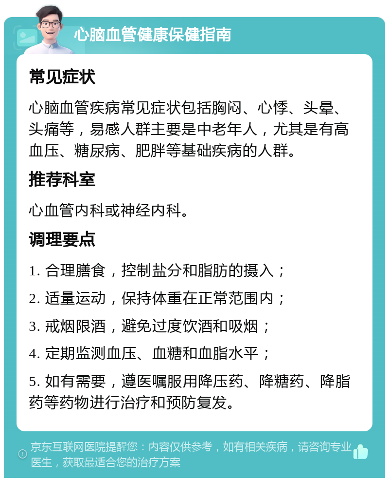 心脑血管健康保健指南 常见症状 心脑血管疾病常见症状包括胸闷、心悸、头晕、头痛等，易感人群主要是中老年人，尤其是有高血压、糖尿病、肥胖等基础疾病的人群。 推荐科室 心血管内科或神经内科。 调理要点 1. 合理膳食，控制盐分和脂肪的摄入； 2. 适量运动，保持体重在正常范围内； 3. 戒烟限酒，避免过度饮酒和吸烟； 4. 定期监测血压、血糖和血脂水平； 5. 如有需要，遵医嘱服用降压药、降糖药、降脂药等药物进行治疗和预防复发。