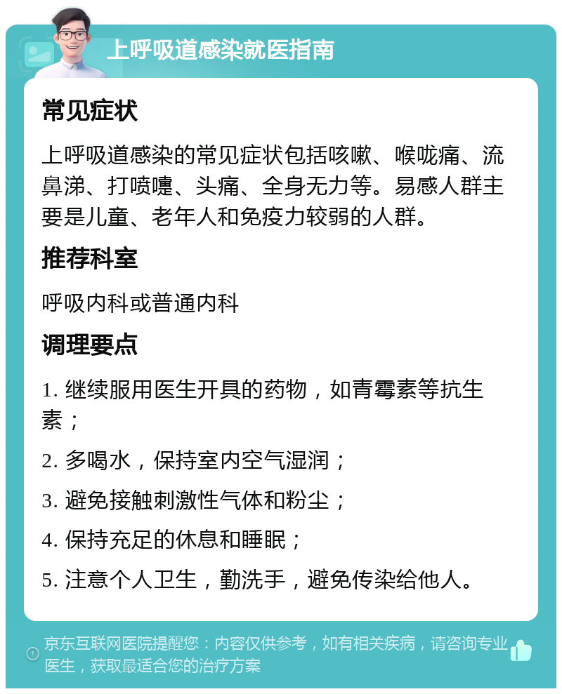 上呼吸道感染就医指南 常见症状 上呼吸道感染的常见症状包括咳嗽、喉咙痛、流鼻涕、打喷嚏、头痛、全身无力等。易感人群主要是儿童、老年人和免疫力较弱的人群。 推荐科室 呼吸内科或普通内科 调理要点 1. 继续服用医生开具的药物，如青霉素等抗生素； 2. 多喝水，保持室内空气湿润； 3. 避免接触刺激性气体和粉尘； 4. 保持充足的休息和睡眠； 5. 注意个人卫生，勤洗手，避免传染给他人。