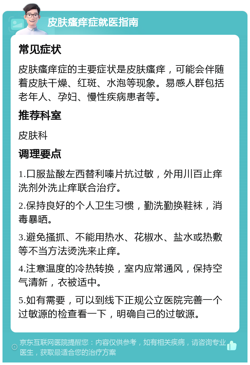 皮肤瘙痒症就医指南 常见症状 皮肤瘙痒症的主要症状是皮肤瘙痒，可能会伴随着皮肤干燥、红斑、水泡等现象。易感人群包括老年人、孕妇、慢性疾病患者等。 推荐科室 皮肤科 调理要点 1.口服盐酸左西替利嗪片抗过敏，外用川百止痒洗剂外洗止痒联合治疗。 2.保持良好的个人卫生习惯，勤洗勤换鞋袜，消毒暴晒。 3.避免搔抓、不能用热水、花椒水、盐水或热敷等不当方法烫洗来止痒。 4.注意温度的冷热转换，室内应常通风，保持空气清新，衣被适中。 5.如有需要，可以到线下正规公立医院完善一个过敏源的检查看一下，明确自己的过敏源。