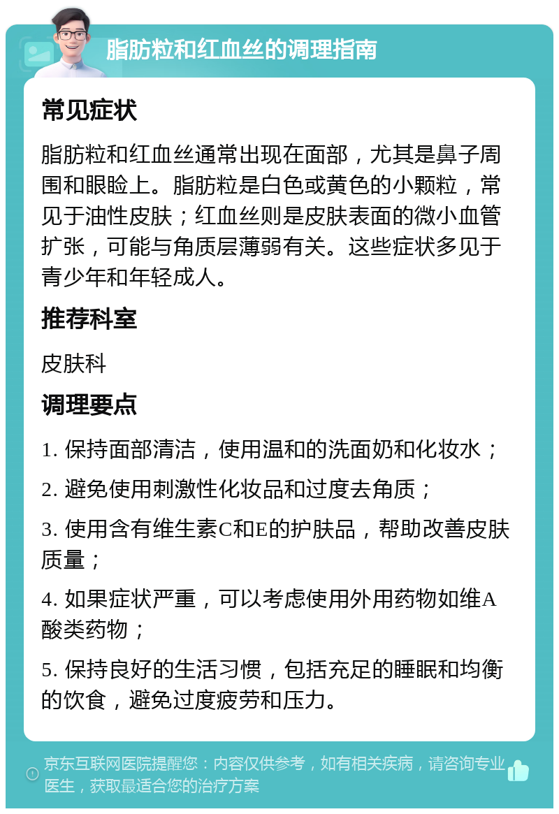 脂肪粒和红血丝的调理指南 常见症状 脂肪粒和红血丝通常出现在面部，尤其是鼻子周围和眼睑上。脂肪粒是白色或黄色的小颗粒，常见于油性皮肤；红血丝则是皮肤表面的微小血管扩张，可能与角质层薄弱有关。这些症状多见于青少年和年轻成人。 推荐科室 皮肤科 调理要点 1. 保持面部清洁，使用温和的洗面奶和化妆水； 2. 避免使用刺激性化妆品和过度去角质； 3. 使用含有维生素C和E的护肤品，帮助改善皮肤质量； 4. 如果症状严重，可以考虑使用外用药物如维A酸类药物； 5. 保持良好的生活习惯，包括充足的睡眠和均衡的饮食，避免过度疲劳和压力。