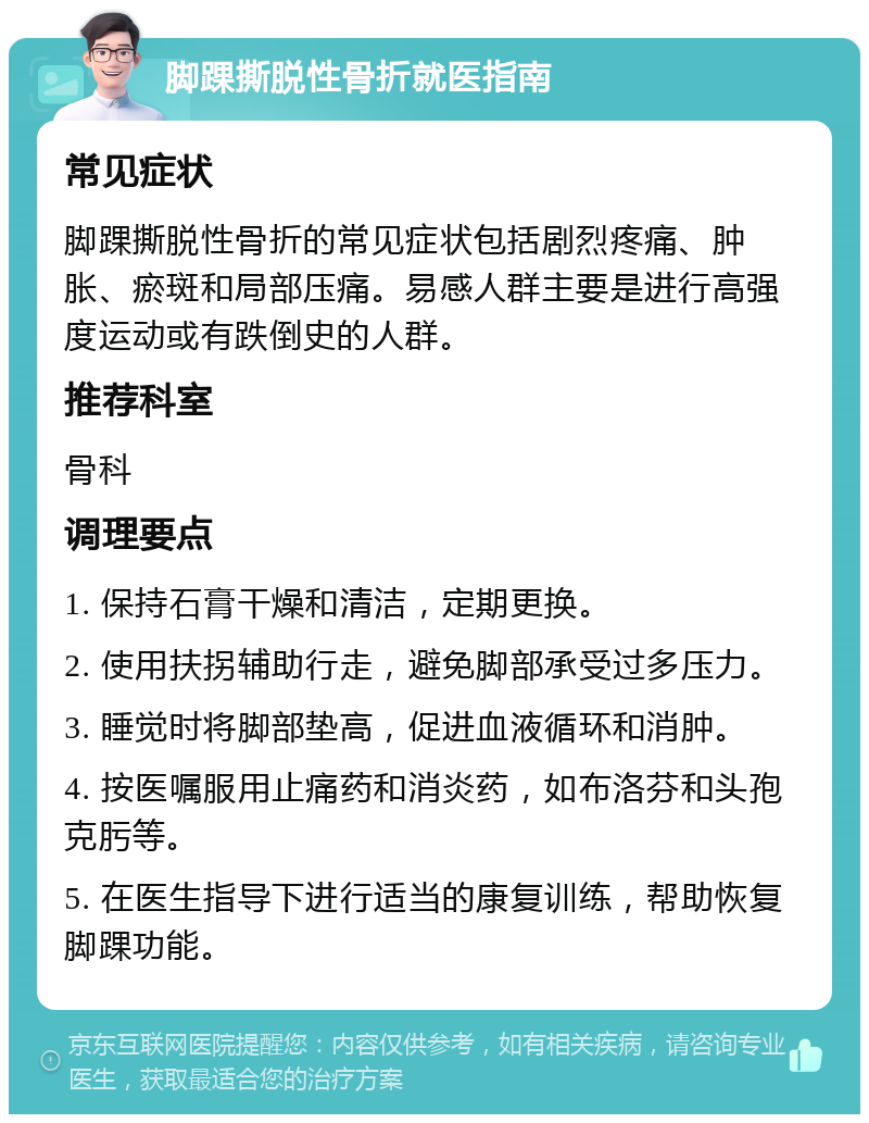 脚踝撕脱性骨折就医指南 常见症状 脚踝撕脱性骨折的常见症状包括剧烈疼痛、肿胀、瘀斑和局部压痛。易感人群主要是进行高强度运动或有跌倒史的人群。 推荐科室 骨科 调理要点 1. 保持石膏干燥和清洁，定期更换。 2. 使用扶拐辅助行走，避免脚部承受过多压力。 3. 睡觉时将脚部垫高，促进血液循环和消肿。 4. 按医嘱服用止痛药和消炎药，如布洛芬和头孢克肟等。 5. 在医生指导下进行适当的康复训练，帮助恢复脚踝功能。