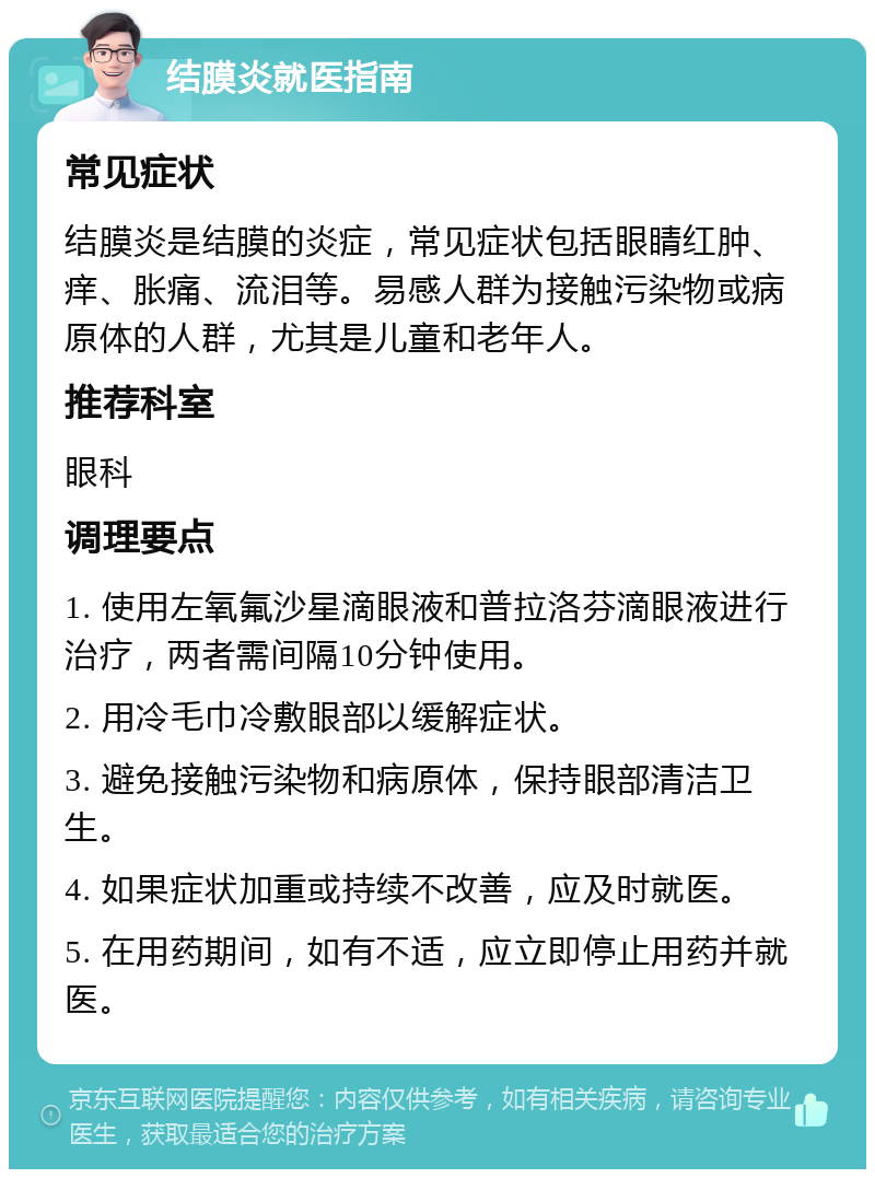 结膜炎就医指南 常见症状 结膜炎是结膜的炎症，常见症状包括眼睛红肿、痒、胀痛、流泪等。易感人群为接触污染物或病原体的人群，尤其是儿童和老年人。 推荐科室 眼科 调理要点 1. 使用左氧氟沙星滴眼液和普拉洛芬滴眼液进行治疗，两者需间隔10分钟使用。 2. 用冷毛巾冷敷眼部以缓解症状。 3. 避免接触污染物和病原体，保持眼部清洁卫生。 4. 如果症状加重或持续不改善，应及时就医。 5. 在用药期间，如有不适，应立即停止用药并就医。