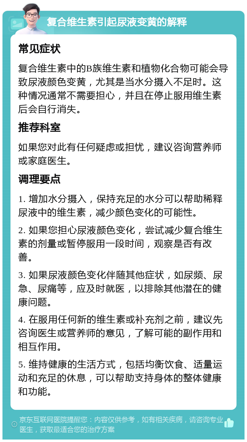 复合维生素引起尿液变黄的解释 常见症状 复合维生素中的B族维生素和植物化合物可能会导致尿液颜色变黄，尤其是当水分摄入不足时。这种情况通常不需要担心，并且在停止服用维生素后会自行消失。 推荐科室 如果您对此有任何疑虑或担忧，建议咨询营养师或家庭医生。 调理要点 1. 增加水分摄入，保持充足的水分可以帮助稀释尿液中的维生素，减少颜色变化的可能性。 2. 如果您担心尿液颜色变化，尝试减少复合维生素的剂量或暂停服用一段时间，观察是否有改善。 3. 如果尿液颜色变化伴随其他症状，如尿频、尿急、尿痛等，应及时就医，以排除其他潜在的健康问题。 4. 在服用任何新的维生素或补充剂之前，建议先咨询医生或营养师的意见，了解可能的副作用和相互作用。 5. 维持健康的生活方式，包括均衡饮食、适量运动和充足的休息，可以帮助支持身体的整体健康和功能。