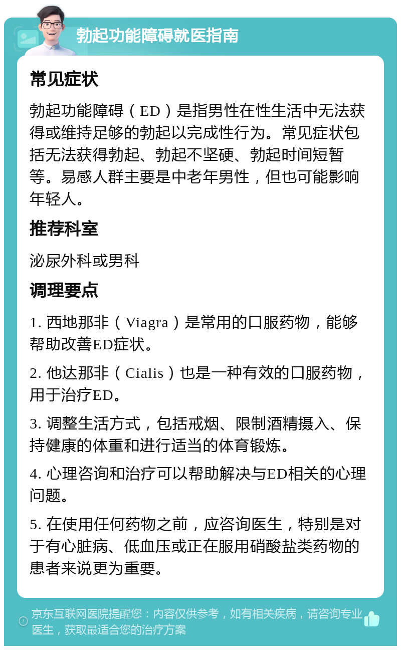 勃起功能障碍就医指南 常见症状 勃起功能障碍（ED）是指男性在性生活中无法获得或维持足够的勃起以完成性行为。常见症状包括无法获得勃起、勃起不坚硬、勃起时间短暂等。易感人群主要是中老年男性，但也可能影响年轻人。 推荐科室 泌尿外科或男科 调理要点 1. 西地那非（Viagra）是常用的口服药物，能够帮助改善ED症状。 2. 他达那非（Cialis）也是一种有效的口服药物，用于治疗ED。 3. 调整生活方式，包括戒烟、限制酒精摄入、保持健康的体重和进行适当的体育锻炼。 4. 心理咨询和治疗可以帮助解决与ED相关的心理问题。 5. 在使用任何药物之前，应咨询医生，特别是对于有心脏病、低血压或正在服用硝酸盐类药物的患者来说更为重要。