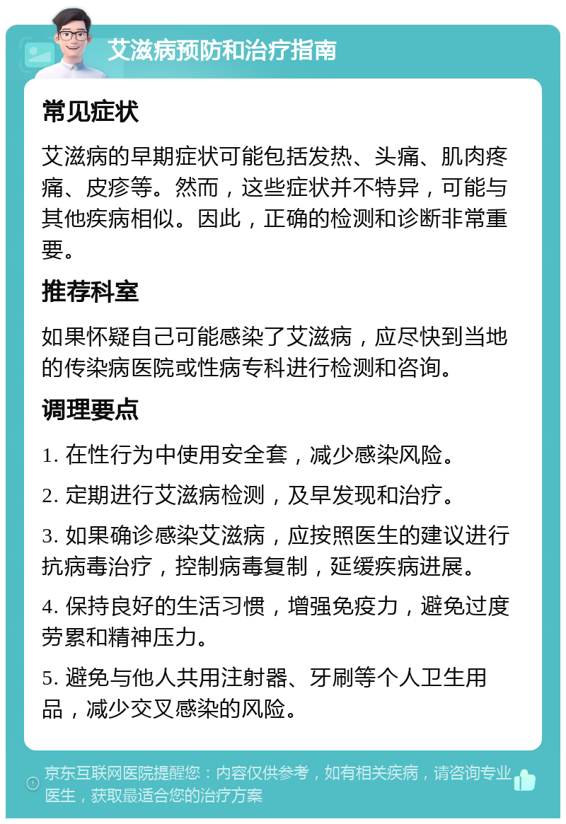 艾滋病预防和治疗指南 常见症状 艾滋病的早期症状可能包括发热、头痛、肌肉疼痛、皮疹等。然而，这些症状并不特异，可能与其他疾病相似。因此，正确的检测和诊断非常重要。 推荐科室 如果怀疑自己可能感染了艾滋病，应尽快到当地的传染病医院或性病专科进行检测和咨询。 调理要点 1. 在性行为中使用安全套，减少感染风险。 2. 定期进行艾滋病检测，及早发现和治疗。 3. 如果确诊感染艾滋病，应按照医生的建议进行抗病毒治疗，控制病毒复制，延缓疾病进展。 4. 保持良好的生活习惯，增强免疫力，避免过度劳累和精神压力。 5. 避免与他人共用注射器、牙刷等个人卫生用品，减少交叉感染的风险。