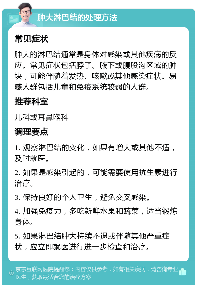 肿大淋巴结的处理方法 常见症状 肿大的淋巴结通常是身体对感染或其他疾病的反应。常见症状包括脖子、腋下或腹股沟区域的肿块，可能伴随着发热、咳嗽或其他感染症状。易感人群包括儿童和免疫系统较弱的人群。 推荐科室 儿科或耳鼻喉科 调理要点 1. 观察淋巴结的变化，如果有增大或其他不适，及时就医。 2. 如果是感染引起的，可能需要使用抗生素进行治疗。 3. 保持良好的个人卫生，避免交叉感染。 4. 加强免疫力，多吃新鲜水果和蔬菜，适当锻炼身体。 5. 如果淋巴结肿大持续不退或伴随其他严重症状，应立即就医进行进一步检查和治疗。