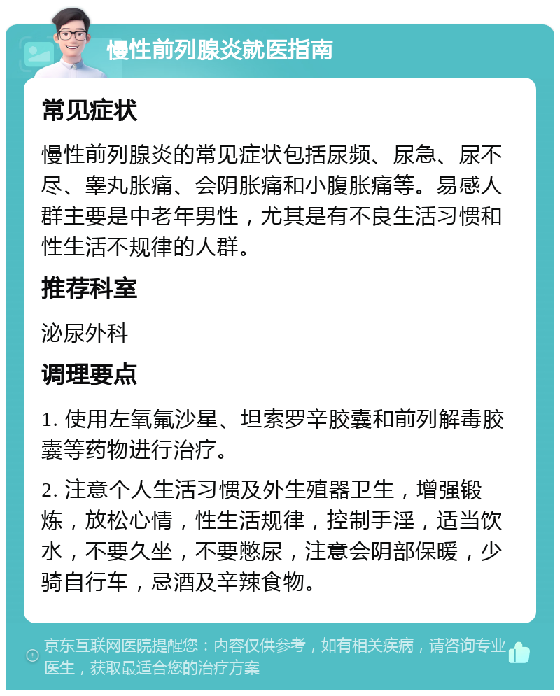 慢性前列腺炎就医指南 常见症状 慢性前列腺炎的常见症状包括尿频、尿急、尿不尽、睾丸胀痛、会阴胀痛和小腹胀痛等。易感人群主要是中老年男性，尤其是有不良生活习惯和性生活不规律的人群。 推荐科室 泌尿外科 调理要点 1. 使用左氧氟沙星、坦索罗辛胶囊和前列解毒胶囊等药物进行治疗。 2. 注意个人生活习惯及外生殖器卫生，增强锻炼，放松心情，性生活规律，控制手淫，适当饮水，不要久坐，不要憋尿，注意会阴部保暖，少骑自行车，忌酒及辛辣食物。