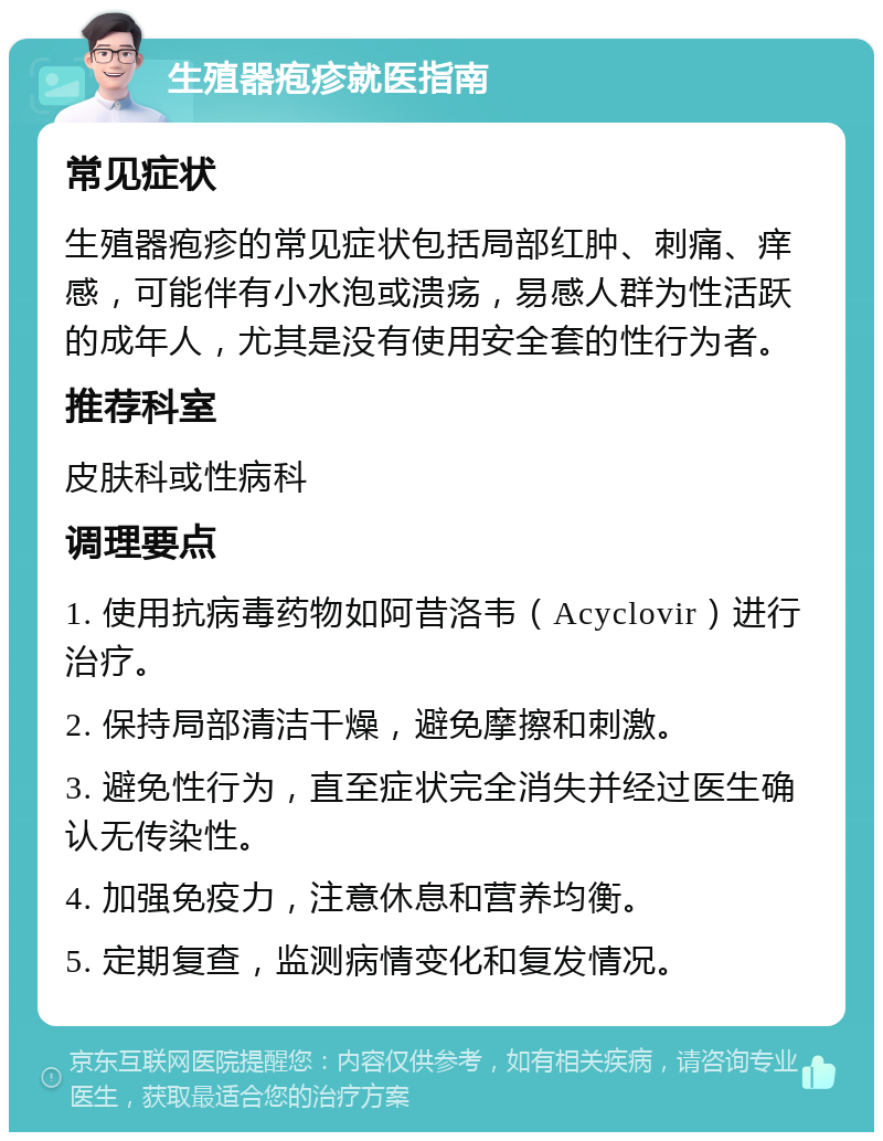 生殖器疱疹就医指南 常见症状 生殖器疱疹的常见症状包括局部红肿、刺痛、痒感，可能伴有小水泡或溃疡，易感人群为性活跃的成年人，尤其是没有使用安全套的性行为者。 推荐科室 皮肤科或性病科 调理要点 1. 使用抗病毒药物如阿昔洛韦（Acyclovir）进行治疗。 2. 保持局部清洁干燥，避免摩擦和刺激。 3. 避免性行为，直至症状完全消失并经过医生确认无传染性。 4. 加强免疫力，注意休息和营养均衡。 5. 定期复查，监测病情变化和复发情况。