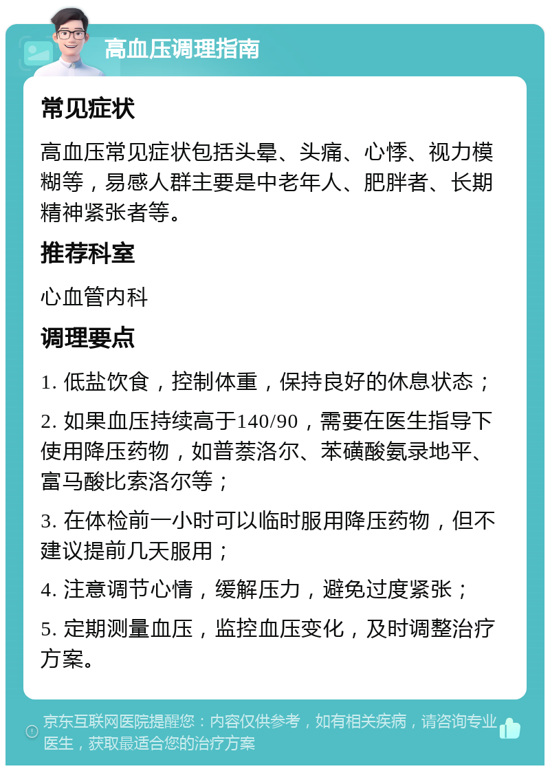 高血压调理指南 常见症状 高血压常见症状包括头晕、头痛、心悸、视力模糊等，易感人群主要是中老年人、肥胖者、长期精神紧张者等。 推荐科室 心血管内科 调理要点 1. 低盐饮食，控制体重，保持良好的休息状态； 2. 如果血压持续高于140/90，需要在医生指导下使用降压药物，如普萘洛尔、苯磺酸氨录地平、富马酸比索洛尔等； 3. 在体检前一小时可以临时服用降压药物，但不建议提前几天服用； 4. 注意调节心情，缓解压力，避免过度紧张； 5. 定期测量血压，监控血压变化，及时调整治疗方案。