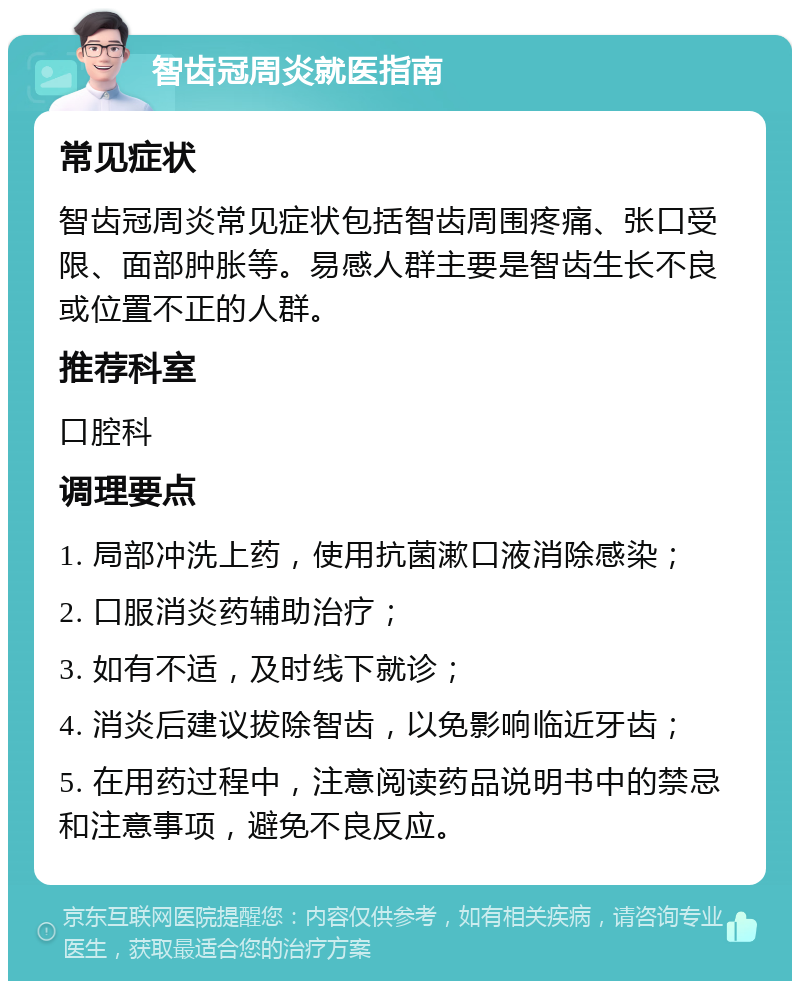 智齿冠周炎就医指南 常见症状 智齿冠周炎常见症状包括智齿周围疼痛、张口受限、面部肿胀等。易感人群主要是智齿生长不良或位置不正的人群。 推荐科室 口腔科 调理要点 1. 局部冲洗上药，使用抗菌漱口液消除感染； 2. 口服消炎药辅助治疗； 3. 如有不适，及时线下就诊； 4. 消炎后建议拔除智齿，以免影响临近牙齿； 5. 在用药过程中，注意阅读药品说明书中的禁忌和注意事项，避免不良反应。