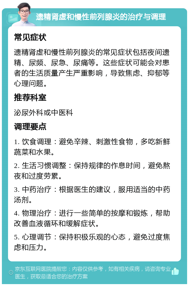 遗精肾虚和慢性前列腺炎的治疗与调理 常见症状 遗精肾虚和慢性前列腺炎的常见症状包括夜间遗精、尿频、尿急、尿痛等。这些症状可能会对患者的生活质量产生严重影响，导致焦虑、抑郁等心理问题。 推荐科室 泌尿外科或中医科 调理要点 1. 饮食调理：避免辛辣、刺激性食物，多吃新鲜蔬菜和水果。 2. 生活习惯调整：保持规律的作息时间，避免熬夜和过度劳累。 3. 中药治疗：根据医生的建议，服用适当的中药汤剂。 4. 物理治疗：进行一些简单的按摩和锻炼，帮助改善血液循环和缓解症状。 5. 心理调节：保持积极乐观的心态，避免过度焦虑和压力。