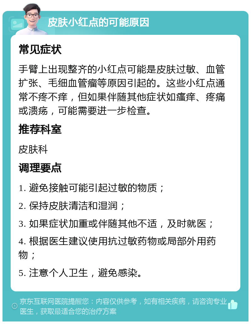 皮肤小红点的可能原因 常见症状 手臂上出现整齐的小红点可能是皮肤过敏、血管扩张、毛细血管瘤等原因引起的。这些小红点通常不疼不痒，但如果伴随其他症状如瘙痒、疼痛或溃疡，可能需要进一步检查。 推荐科室 皮肤科 调理要点 1. 避免接触可能引起过敏的物质； 2. 保持皮肤清洁和湿润； 3. 如果症状加重或伴随其他不适，及时就医； 4. 根据医生建议使用抗过敏药物或局部外用药物； 5. 注意个人卫生，避免感染。