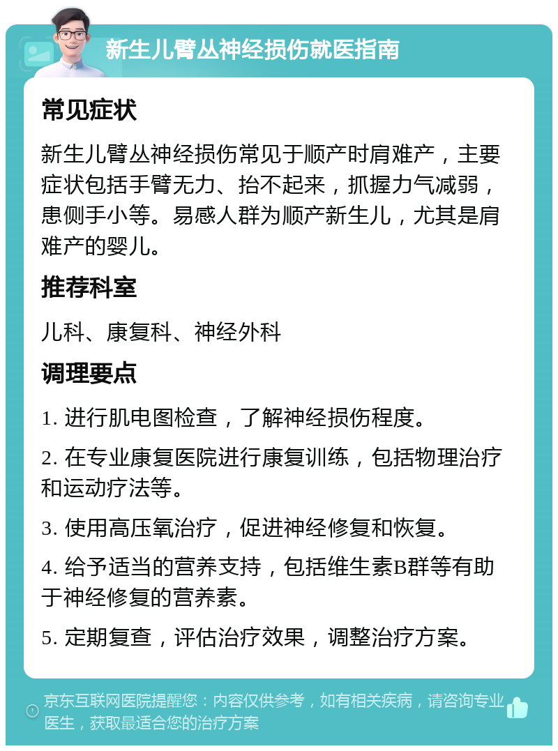 新生儿臂丛神经损伤就医指南 常见症状 新生儿臂丛神经损伤常见于顺产时肩难产，主要症状包括手臂无力、抬不起来，抓握力气减弱，患侧手小等。易感人群为顺产新生儿，尤其是肩难产的婴儿。 推荐科室 儿科、康复科、神经外科 调理要点 1. 进行肌电图检查，了解神经损伤程度。 2. 在专业康复医院进行康复训练，包括物理治疗和运动疗法等。 3. 使用高压氧治疗，促进神经修复和恢复。 4. 给予适当的营养支持，包括维生素B群等有助于神经修复的营养素。 5. 定期复查，评估治疗效果，调整治疗方案。