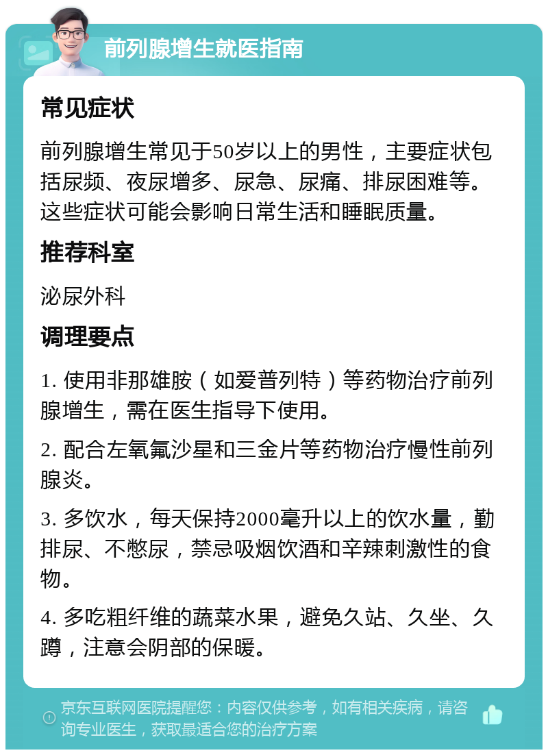 前列腺增生就医指南 常见症状 前列腺增生常见于50岁以上的男性，主要症状包括尿频、夜尿增多、尿急、尿痛、排尿困难等。这些症状可能会影响日常生活和睡眠质量。 推荐科室 泌尿外科 调理要点 1. 使用非那雄胺（如爱普列特）等药物治疗前列腺增生，需在医生指导下使用。 2. 配合左氧氟沙星和三金片等药物治疗慢性前列腺炎。 3. 多饮水，每天保持2000毫升以上的饮水量，勤排尿、不憋尿，禁忌吸烟饮酒和辛辣刺激性的食物。 4. 多吃粗纤维的蔬菜水果，避免久站、久坐、久蹲，注意会阴部的保暖。