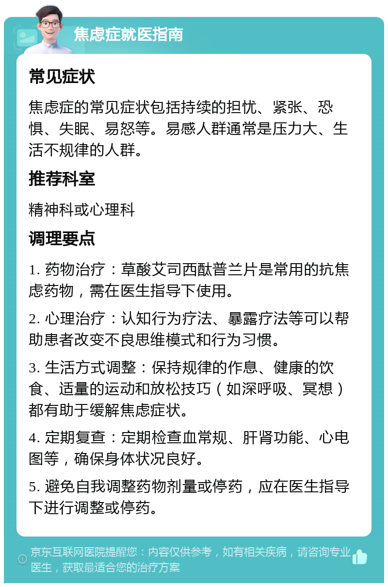 焦虑症就医指南 常见症状 焦虑症的常见症状包括持续的担忧、紧张、恐惧、失眠、易怒等。易感人群通常是压力大、生活不规律的人群。 推荐科室 精神科或心理科 调理要点 1. 药物治疗：草酸艾司西酞普兰片是常用的抗焦虑药物，需在医生指导下使用。 2. 心理治疗：认知行为疗法、暴露疗法等可以帮助患者改变不良思维模式和行为习惯。 3. 生活方式调整：保持规律的作息、健康的饮食、适量的运动和放松技巧（如深呼吸、冥想）都有助于缓解焦虑症状。 4. 定期复查：定期检查血常规、肝肾功能、心电图等，确保身体状况良好。 5. 避免自我调整药物剂量或停药，应在医生指导下进行调整或停药。