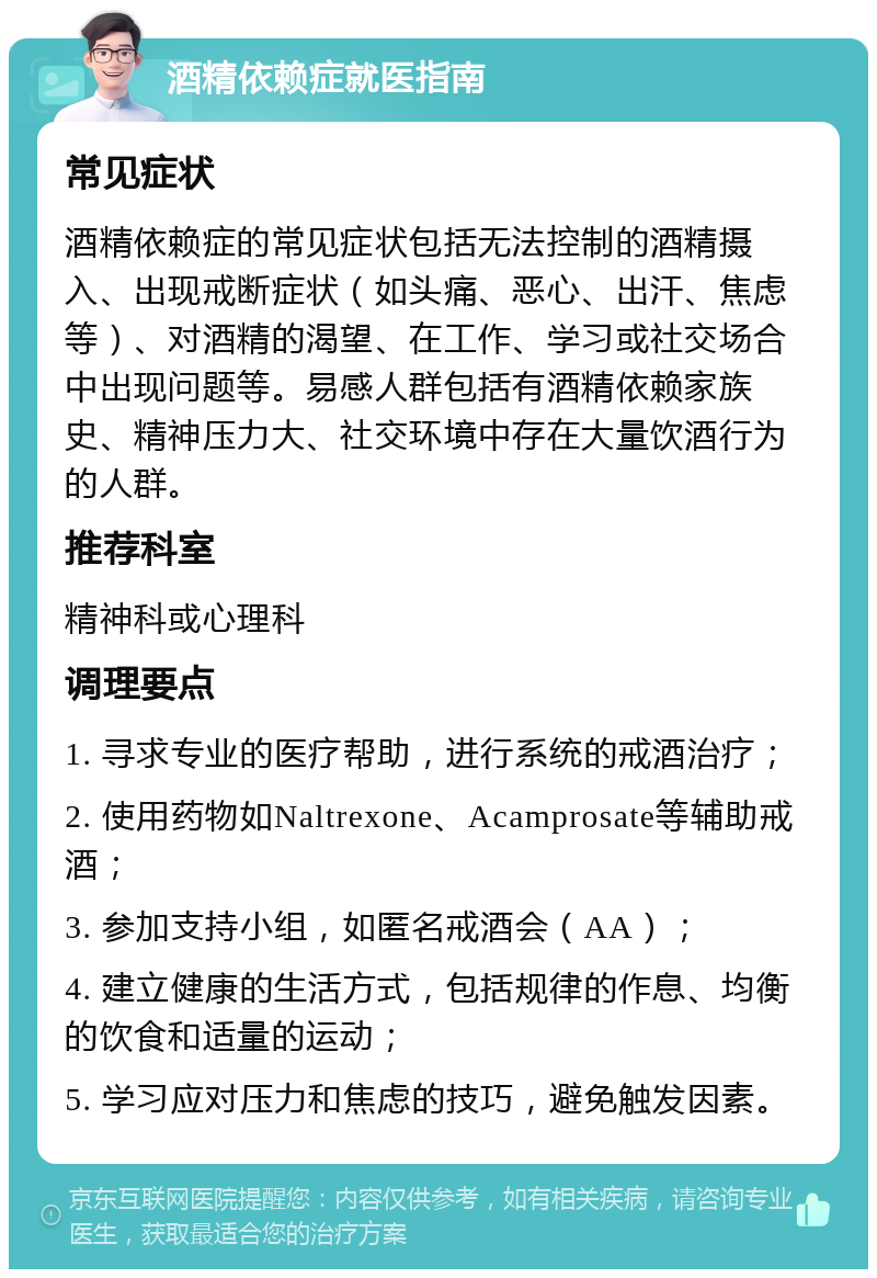 酒精依赖症就医指南 常见症状 酒精依赖症的常见症状包括无法控制的酒精摄入、出现戒断症状（如头痛、恶心、出汗、焦虑等）、对酒精的渴望、在工作、学习或社交场合中出现问题等。易感人群包括有酒精依赖家族史、精神压力大、社交环境中存在大量饮酒行为的人群。 推荐科室 精神科或心理科 调理要点 1. 寻求专业的医疗帮助，进行系统的戒酒治疗； 2. 使用药物如Naltrexone、Acamprosate等辅助戒酒； 3. 参加支持小组，如匿名戒酒会（AA）； 4. 建立健康的生活方式，包括规律的作息、均衡的饮食和适量的运动； 5. 学习应对压力和焦虑的技巧，避免触发因素。