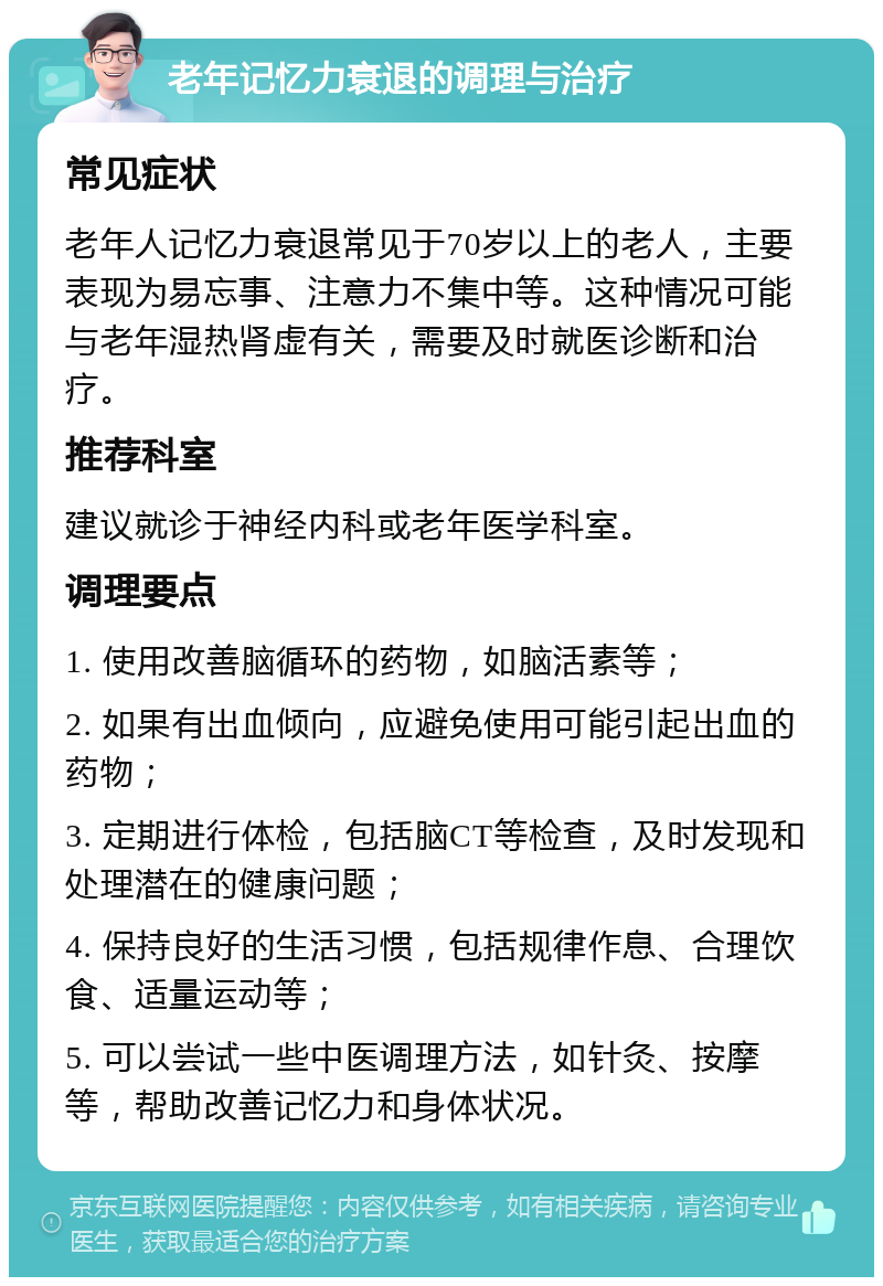 老年记忆力衰退的调理与治疗 常见症状 老年人记忆力衰退常见于70岁以上的老人，主要表现为易忘事、注意力不集中等。这种情况可能与老年湿热肾虚有关，需要及时就医诊断和治疗。 推荐科室 建议就诊于神经内科或老年医学科室。 调理要点 1. 使用改善脑循环的药物，如脑活素等； 2. 如果有出血倾向，应避免使用可能引起出血的药物； 3. 定期进行体检，包括脑CT等检查，及时发现和处理潜在的健康问题； 4. 保持良好的生活习惯，包括规律作息、合理饮食、适量运动等； 5. 可以尝试一些中医调理方法，如针灸、按摩等，帮助改善记忆力和身体状况。