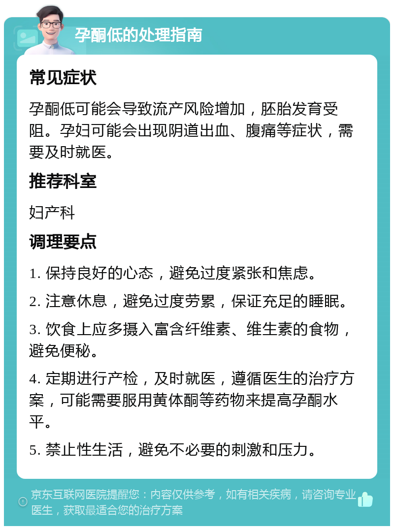 孕酮低的处理指南 常见症状 孕酮低可能会导致流产风险增加，胚胎发育受阻。孕妇可能会出现阴道出血、腹痛等症状，需要及时就医。 推荐科室 妇产科 调理要点 1. 保持良好的心态，避免过度紧张和焦虑。 2. 注意休息，避免过度劳累，保证充足的睡眠。 3. 饮食上应多摄入富含纤维素、维生素的食物，避免便秘。 4. 定期进行产检，及时就医，遵循医生的治疗方案，可能需要服用黄体酮等药物来提高孕酮水平。 5. 禁止性生活，避免不必要的刺激和压力。