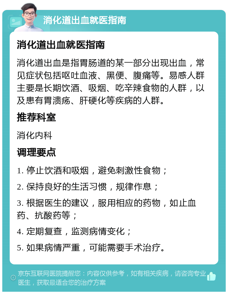 消化道出血就医指南 消化道出血就医指南 消化道出血是指胃肠道的某一部分出现出血，常见症状包括呕吐血液、黑便、腹痛等。易感人群主要是长期饮酒、吸烟、吃辛辣食物的人群，以及患有胃溃疡、肝硬化等疾病的人群。 推荐科室 消化内科 调理要点 1. 停止饮酒和吸烟，避免刺激性食物； 2. 保持良好的生活习惯，规律作息； 3. 根据医生的建议，服用相应的药物，如止血药、抗酸药等； 4. 定期复查，监测病情变化； 5. 如果病情严重，可能需要手术治疗。