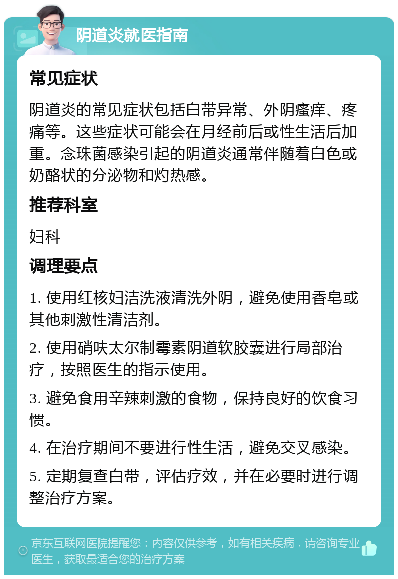 阴道炎就医指南 常见症状 阴道炎的常见症状包括白带异常、外阴瘙痒、疼痛等。这些症状可能会在月经前后或性生活后加重。念珠菌感染引起的阴道炎通常伴随着白色或奶酪状的分泌物和灼热感。 推荐科室 妇科 调理要点 1. 使用红核妇洁洗液清洗外阴，避免使用香皂或其他刺激性清洁剂。 2. 使用硝呋太尔制霉素阴道软胶囊进行局部治疗，按照医生的指示使用。 3. 避免食用辛辣刺激的食物，保持良好的饮食习惯。 4. 在治疗期间不要进行性生活，避免交叉感染。 5. 定期复查白带，评估疗效，并在必要时进行调整治疗方案。