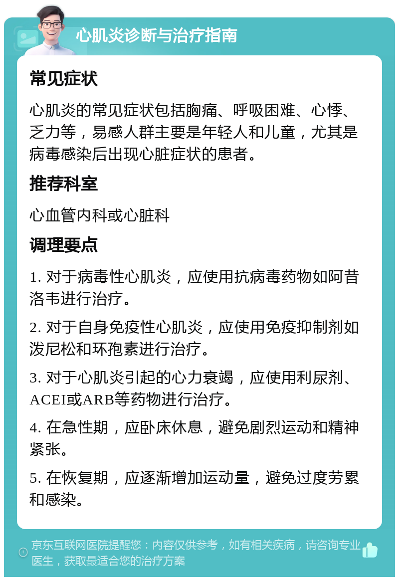 心肌炎诊断与治疗指南 常见症状 心肌炎的常见症状包括胸痛、呼吸困难、心悸、乏力等，易感人群主要是年轻人和儿童，尤其是病毒感染后出现心脏症状的患者。 推荐科室 心血管内科或心脏科 调理要点 1. 对于病毒性心肌炎，应使用抗病毒药物如阿昔洛韦进行治疗。 2. 对于自身免疫性心肌炎，应使用免疫抑制剂如泼尼松和环孢素进行治疗。 3. 对于心肌炎引起的心力衰竭，应使用利尿剂、ACEI或ARB等药物进行治疗。 4. 在急性期，应卧床休息，避免剧烈运动和精神紧张。 5. 在恢复期，应逐渐增加运动量，避免过度劳累和感染。