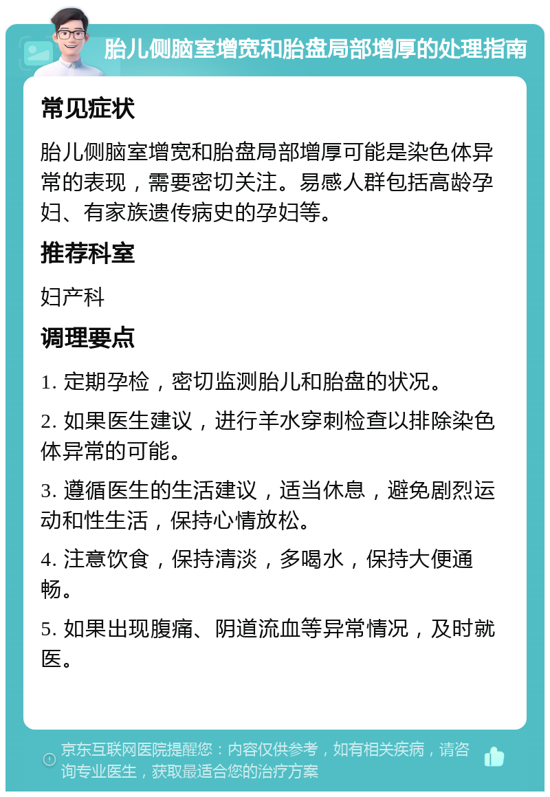 胎儿侧脑室增宽和胎盘局部增厚的处理指南 常见症状 胎儿侧脑室增宽和胎盘局部增厚可能是染色体异常的表现，需要密切关注。易感人群包括高龄孕妇、有家族遗传病史的孕妇等。 推荐科室 妇产科 调理要点 1. 定期孕检，密切监测胎儿和胎盘的状况。 2. 如果医生建议，进行羊水穿刺检查以排除染色体异常的可能。 3. 遵循医生的生活建议，适当休息，避免剧烈运动和性生活，保持心情放松。 4. 注意饮食，保持清淡，多喝水，保持大便通畅。 5. 如果出现腹痛、阴道流血等异常情况，及时就医。