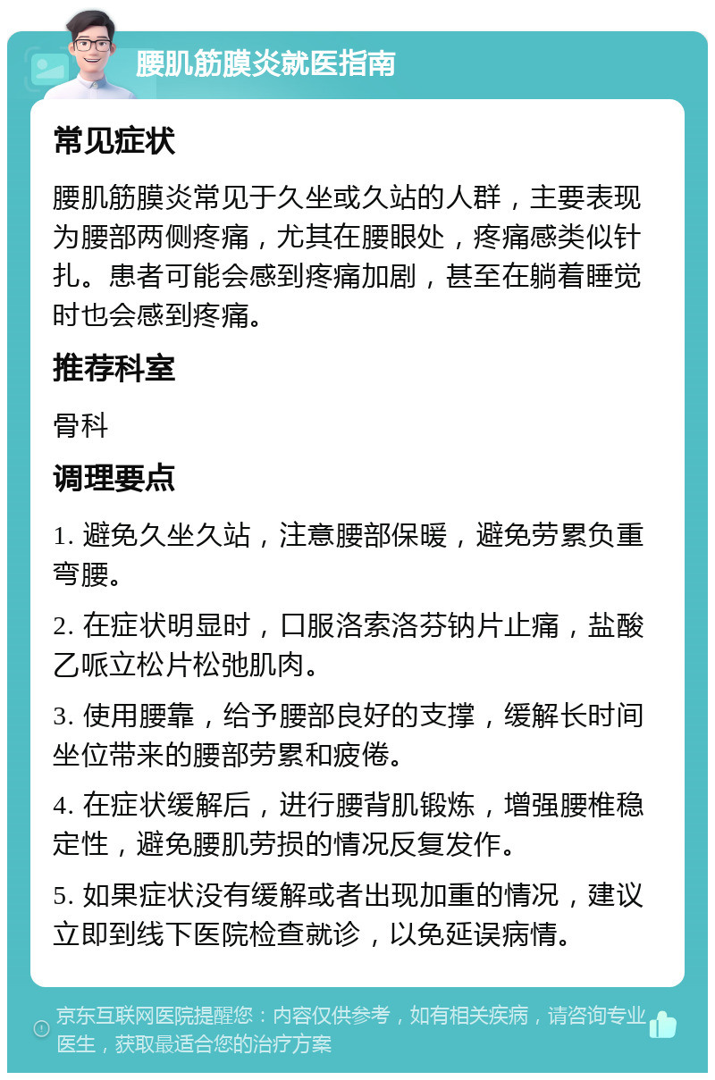 腰肌筋膜炎就医指南 常见症状 腰肌筋膜炎常见于久坐或久站的人群，主要表现为腰部两侧疼痛，尤其在腰眼处，疼痛感类似针扎。患者可能会感到疼痛加剧，甚至在躺着睡觉时也会感到疼痛。 推荐科室 骨科 调理要点 1. 避免久坐久站，注意腰部保暖，避免劳累负重弯腰。 2. 在症状明显时，口服洛索洛芬钠片止痛，盐酸乙哌立松片松弛肌肉。 3. 使用腰靠，给予腰部良好的支撑，缓解长时间坐位带来的腰部劳累和疲倦。 4. 在症状缓解后，进行腰背肌锻炼，增强腰椎稳定性，避免腰肌劳损的情况反复发作。 5. 如果症状没有缓解或者出现加重的情况，建议立即到线下医院检查就诊，以免延误病情。