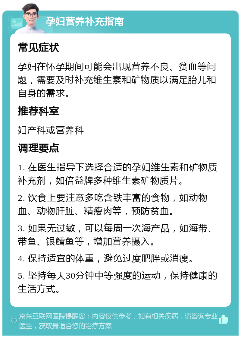 孕妇营养补充指南 常见症状 孕妇在怀孕期间可能会出现营养不良、贫血等问题，需要及时补充维生素和矿物质以满足胎儿和自身的需求。 推荐科室 妇产科或营养科 调理要点 1. 在医生指导下选择合适的孕妇维生素和矿物质补充剂，如倍益牌多种维生素矿物质片。 2. 饮食上要注意多吃含铁丰富的食物，如动物血、动物肝脏、精瘦肉等，预防贫血。 3. 如果无过敏，可以每周一次海产品，如海带、带鱼、银鳕鱼等，增加营养摄入。 4. 保持适宜的体重，避免过度肥胖或消瘦。 5. 坚持每天30分钟中等强度的运动，保持健康的生活方式。