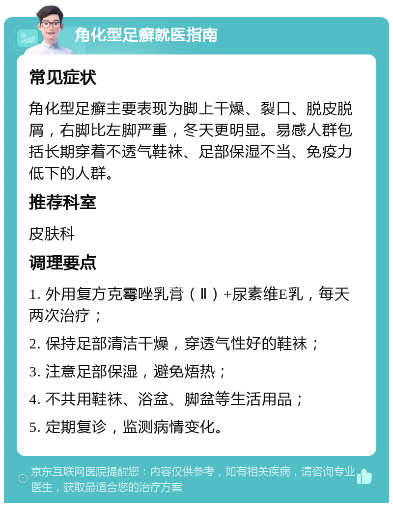 角化型足癣就医指南 常见症状 角化型足癣主要表现为脚上干燥、裂口、脱皮脱屑，右脚比左脚严重，冬天更明显。易感人群包括长期穿着不透气鞋袜、足部保湿不当、免疫力低下的人群。 推荐科室 皮肤科 调理要点 1. 外用复方克霉唑乳膏（Ⅱ）+尿素维E乳，每天两次治疗； 2. 保持足部清洁干燥，穿透气性好的鞋袜； 3. 注意足部保湿，避免焐热； 4. 不共用鞋袜、浴盆、脚盆等生活用品； 5. 定期复诊，监测病情变化。