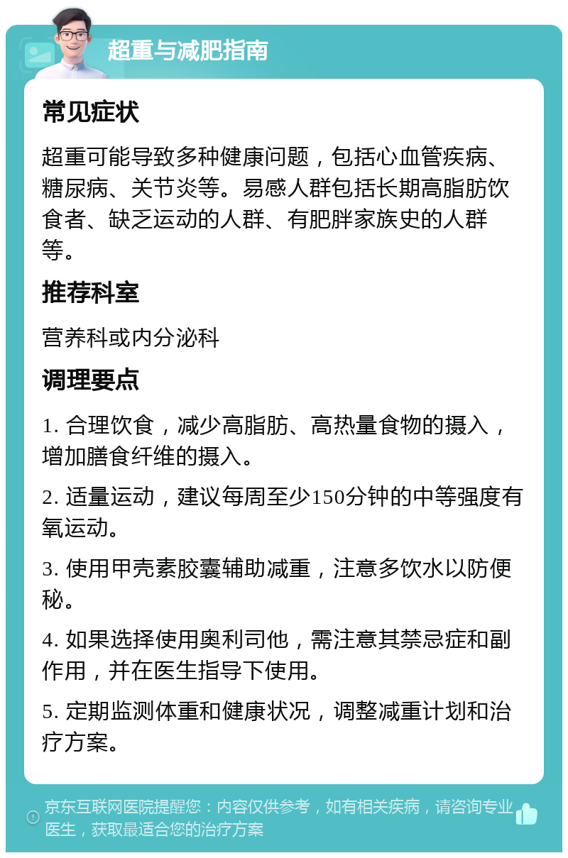 超重与减肥指南 常见症状 超重可能导致多种健康问题，包括心血管疾病、糖尿病、关节炎等。易感人群包括长期高脂肪饮食者、缺乏运动的人群、有肥胖家族史的人群等。 推荐科室 营养科或内分泌科 调理要点 1. 合理饮食，减少高脂肪、高热量食物的摄入，增加膳食纤维的摄入。 2. 适量运动，建议每周至少150分钟的中等强度有氧运动。 3. 使用甲壳素胶囊辅助减重，注意多饮水以防便秘。 4. 如果选择使用奥利司他，需注意其禁忌症和副作用，并在医生指导下使用。 5. 定期监测体重和健康状况，调整减重计划和治疗方案。