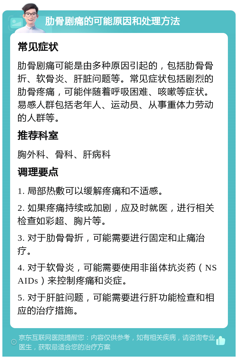 肋骨剧痛的可能原因和处理方法 常见症状 肋骨剧痛可能是由多种原因引起的，包括肋骨骨折、软骨炎、肝脏问题等。常见症状包括剧烈的肋骨疼痛，可能伴随着呼吸困难、咳嗽等症状。易感人群包括老年人、运动员、从事重体力劳动的人群等。 推荐科室 胸外科、骨科、肝病科 调理要点 1. 局部热敷可以缓解疼痛和不适感。 2. 如果疼痛持续或加剧，应及时就医，进行相关检查如彩超、胸片等。 3. 对于肋骨骨折，可能需要进行固定和止痛治疗。 4. 对于软骨炎，可能需要使用非甾体抗炎药（NSAIDs）来控制疼痛和炎症。 5. 对于肝脏问题，可能需要进行肝功能检查和相应的治疗措施。