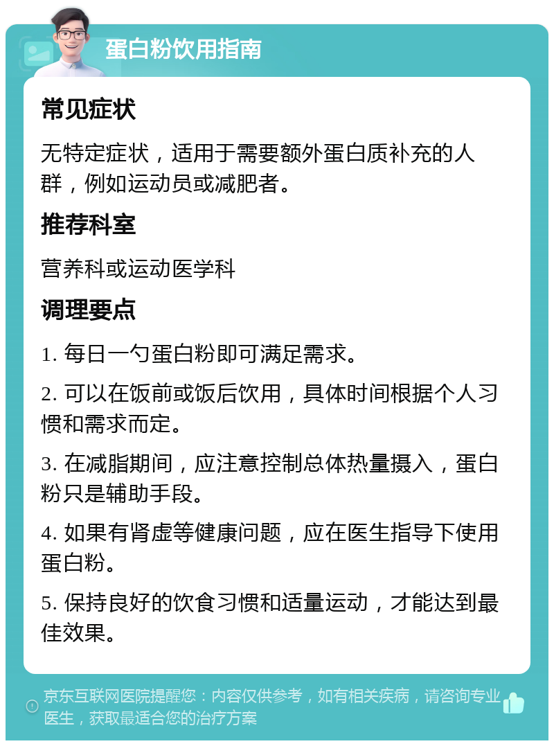 蛋白粉饮用指南 常见症状 无特定症状，适用于需要额外蛋白质补充的人群，例如运动员或减肥者。 推荐科室 营养科或运动医学科 调理要点 1. 每日一勺蛋白粉即可满足需求。 2. 可以在饭前或饭后饮用，具体时间根据个人习惯和需求而定。 3. 在减脂期间，应注意控制总体热量摄入，蛋白粉只是辅助手段。 4. 如果有肾虚等健康问题，应在医生指导下使用蛋白粉。 5. 保持良好的饮食习惯和适量运动，才能达到最佳效果。