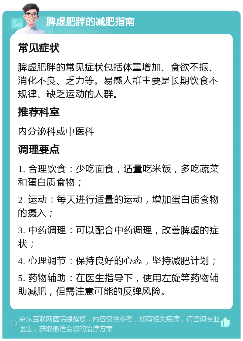 脾虚肥胖的减肥指南 常见症状 脾虚肥胖的常见症状包括体重增加、食欲不振、消化不良、乏力等。易感人群主要是长期饮食不规律、缺乏运动的人群。 推荐科室 内分泌科或中医科 调理要点 1. 合理饮食：少吃面食，适量吃米饭，多吃蔬菜和蛋白质食物； 2. 运动：每天进行适量的运动，增加蛋白质食物的摄入； 3. 中药调理：可以配合中药调理，改善脾虚的症状； 4. 心理调节：保持良好的心态，坚持减肥计划； 5. 药物辅助：在医生指导下，使用左旋等药物辅助减肥，但需注意可能的反弹风险。