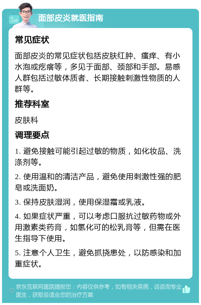 面部皮炎就医指南 常见症状 面部皮炎的常见症状包括皮肤红肿、瘙痒、有小水泡或疙瘩等，多见于面部、颈部和手部。易感人群包括过敏体质者、长期接触刺激性物质的人群等。 推荐科室 皮肤科 调理要点 1. 避免接触可能引起过敏的物质，如化妆品、洗涤剂等。 2. 使用温和的清洁产品，避免使用刺激性强的肥皂或洗面奶。 3. 保持皮肤湿润，使用保湿霜或乳液。 4. 如果症状严重，可以考虑口服抗过敏药物或外用激素类药膏，如氢化可的松乳膏等，但需在医生指导下使用。 5. 注意个人卫生，避免抓挠患处，以防感染和加重症状。