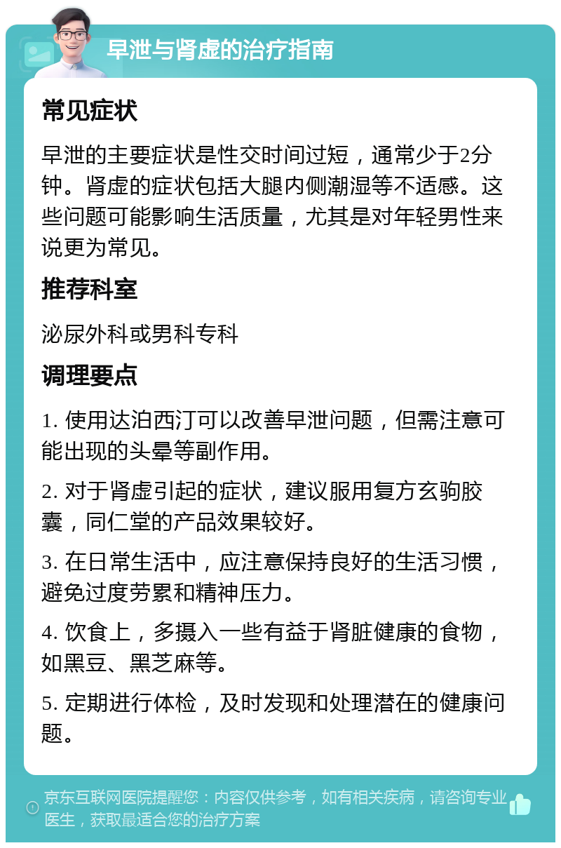 早泄与肾虚的治疗指南 常见症状 早泄的主要症状是性交时间过短，通常少于2分钟。肾虚的症状包括大腿内侧潮湿等不适感。这些问题可能影响生活质量，尤其是对年轻男性来说更为常见。 推荐科室 泌尿外科或男科专科 调理要点 1. 使用达泊西汀可以改善早泄问题，但需注意可能出现的头晕等副作用。 2. 对于肾虚引起的症状，建议服用复方玄驹胶囊，同仁堂的产品效果较好。 3. 在日常生活中，应注意保持良好的生活习惯，避免过度劳累和精神压力。 4. 饮食上，多摄入一些有益于肾脏健康的食物，如黑豆、黑芝麻等。 5. 定期进行体检，及时发现和处理潜在的健康问题。