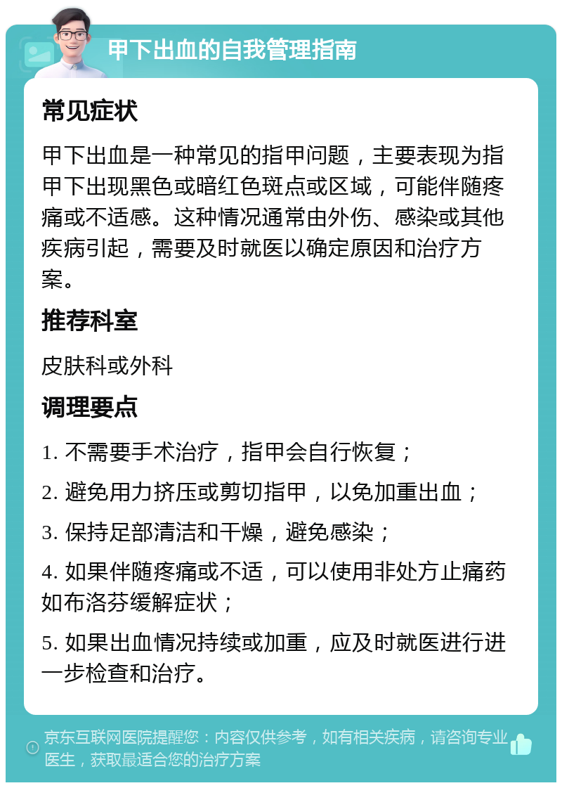 甲下出血的自我管理指南 常见症状 甲下出血是一种常见的指甲问题，主要表现为指甲下出现黑色或暗红色斑点或区域，可能伴随疼痛或不适感。这种情况通常由外伤、感染或其他疾病引起，需要及时就医以确定原因和治疗方案。 推荐科室 皮肤科或外科 调理要点 1. 不需要手术治疗，指甲会自行恢复； 2. 避免用力挤压或剪切指甲，以免加重出血； 3. 保持足部清洁和干燥，避免感染； 4. 如果伴随疼痛或不适，可以使用非处方止痛药如布洛芬缓解症状； 5. 如果出血情况持续或加重，应及时就医进行进一步检查和治疗。