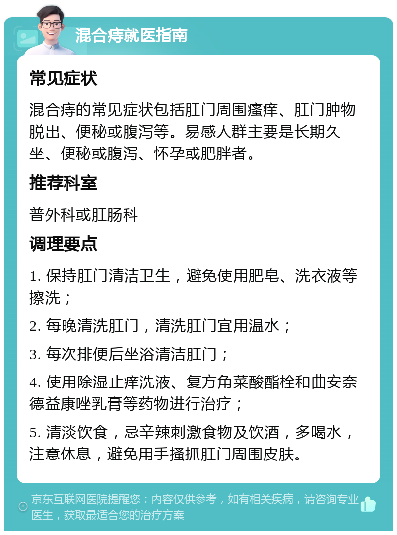 混合痔就医指南 常见症状 混合痔的常见症状包括肛门周围瘙痒、肛门肿物脱出、便秘或腹泻等。易感人群主要是长期久坐、便秘或腹泻、怀孕或肥胖者。 推荐科室 普外科或肛肠科 调理要点 1. 保持肛门清洁卫生，避免使用肥皂、洗衣液等擦洗； 2. 每晚清洗肛门，清洗肛门宜用温水； 3. 每次排便后坐浴清洁肛门； 4. 使用除湿止痒洗液、复方角菜酸酯栓和曲安奈德益康唑乳膏等药物进行治疗； 5. 清淡饮食，忌辛辣刺激食物及饮酒，多喝水，注意休息，避免用手搔抓肛门周围皮肤。