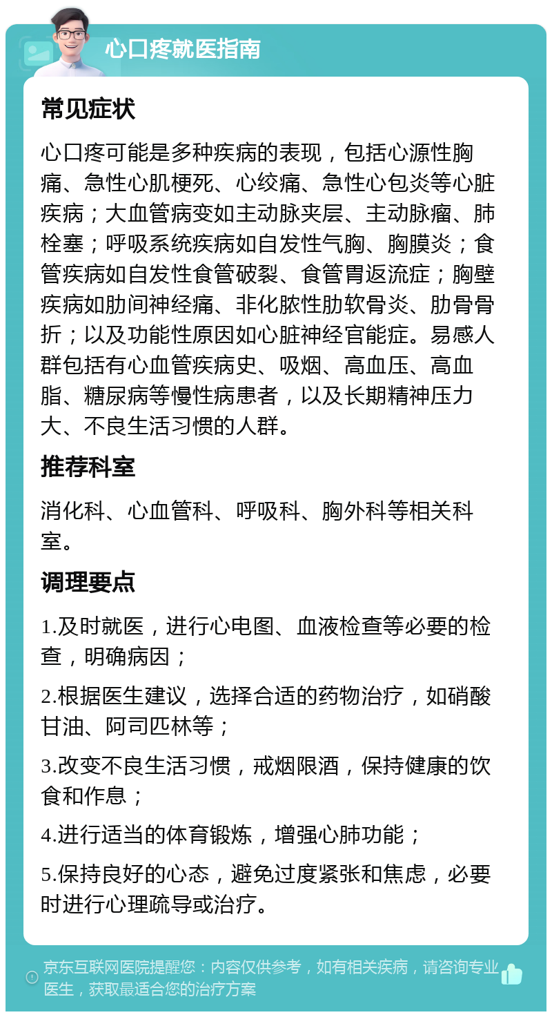 心口疼就医指南 常见症状 心口疼可能是多种疾病的表现，包括心源性胸痛、急性心肌梗死、心绞痛、急性心包炎等心脏疾病；大血管病变如主动脉夹层、主动脉瘤、肺栓塞；呼吸系统疾病如自发性气胸、胸膜炎；食管疾病如自发性食管破裂、食管胃返流症；胸壁疾病如肋间神经痛、非化脓性肋软骨炎、肋骨骨折；以及功能性原因如心脏神经官能症。易感人群包括有心血管疾病史、吸烟、高血压、高血脂、糖尿病等慢性病患者，以及长期精神压力大、不良生活习惯的人群。 推荐科室 消化科、心血管科、呼吸科、胸外科等相关科室。 调理要点 1.及时就医，进行心电图、血液检查等必要的检查，明确病因； 2.根据医生建议，选择合适的药物治疗，如硝酸甘油、阿司匹林等； 3.改变不良生活习惯，戒烟限酒，保持健康的饮食和作息； 4.进行适当的体育锻炼，增强心肺功能； 5.保持良好的心态，避免过度紧张和焦虑，必要时进行心理疏导或治疗。