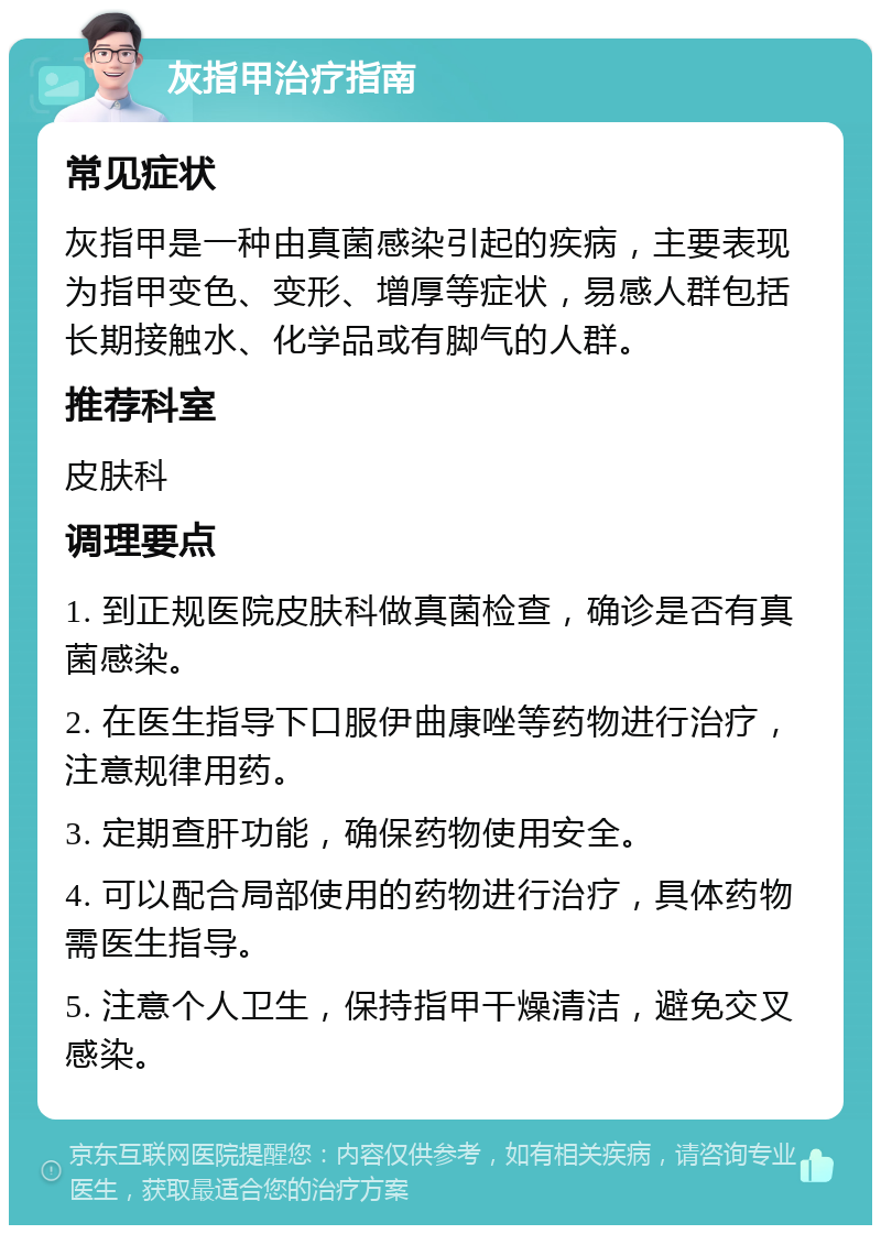 灰指甲治疗指南 常见症状 灰指甲是一种由真菌感染引起的疾病，主要表现为指甲变色、变形、增厚等症状，易感人群包括长期接触水、化学品或有脚气的人群。 推荐科室 皮肤科 调理要点 1. 到正规医院皮肤科做真菌检查，确诊是否有真菌感染。 2. 在医生指导下口服伊曲康唑等药物进行治疗，注意规律用药。 3. 定期查肝功能，确保药物使用安全。 4. 可以配合局部使用的药物进行治疗，具体药物需医生指导。 5. 注意个人卫生，保持指甲干燥清洁，避免交叉感染。