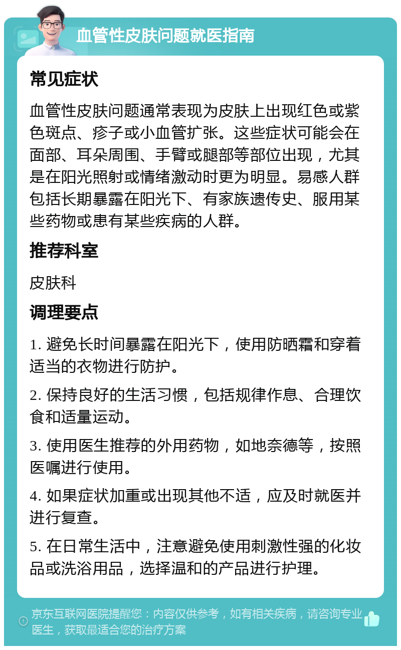 血管性皮肤问题就医指南 常见症状 血管性皮肤问题通常表现为皮肤上出现红色或紫色斑点、疹子或小血管扩张。这些症状可能会在面部、耳朵周围、手臂或腿部等部位出现，尤其是在阳光照射或情绪激动时更为明显。易感人群包括长期暴露在阳光下、有家族遗传史、服用某些药物或患有某些疾病的人群。 推荐科室 皮肤科 调理要点 1. 避免长时间暴露在阳光下，使用防晒霜和穿着适当的衣物进行防护。 2. 保持良好的生活习惯，包括规律作息、合理饮食和适量运动。 3. 使用医生推荐的外用药物，如地奈德等，按照医嘱进行使用。 4. 如果症状加重或出现其他不适，应及时就医并进行复查。 5. 在日常生活中，注意避免使用刺激性强的化妆品或洗浴用品，选择温和的产品进行护理。