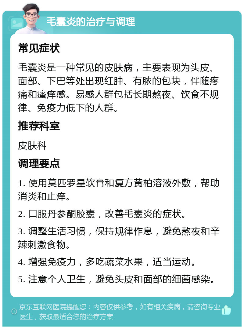 毛囊炎的治疗与调理 常见症状 毛囊炎是一种常见的皮肤病，主要表现为头皮、面部、下巴等处出现红肿、有脓的包块，伴随疼痛和瘙痒感。易感人群包括长期熬夜、饮食不规律、免疫力低下的人群。 推荐科室 皮肤科 调理要点 1. 使用莫匹罗星软膏和复方黄柏溶液外敷，帮助消炎和止痒。 2. 口服丹参酮胶囊，改善毛囊炎的症状。 3. 调整生活习惯，保持规律作息，避免熬夜和辛辣刺激食物。 4. 增强免疫力，多吃蔬菜水果，适当运动。 5. 注意个人卫生，避免头皮和面部的细菌感染。