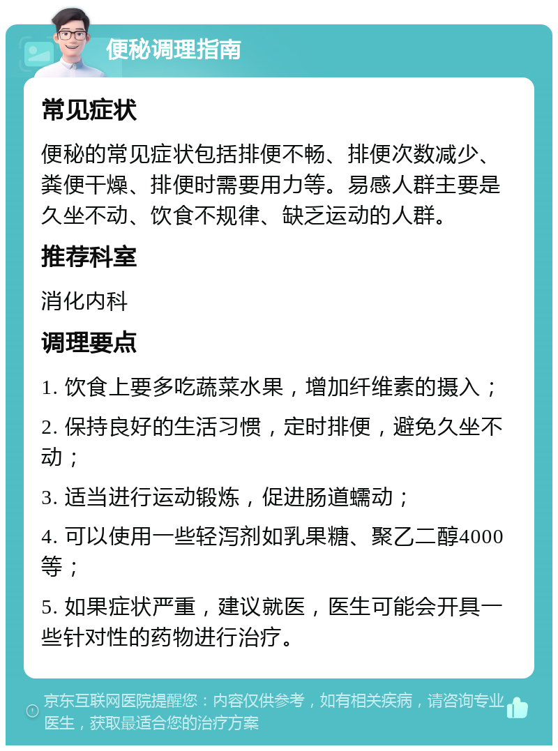 便秘调理指南 常见症状 便秘的常见症状包括排便不畅、排便次数减少、粪便干燥、排便时需要用力等。易感人群主要是久坐不动、饮食不规律、缺乏运动的人群。 推荐科室 消化内科 调理要点 1. 饮食上要多吃蔬菜水果，增加纤维素的摄入； 2. 保持良好的生活习惯，定时排便，避免久坐不动； 3. 适当进行运动锻炼，促进肠道蠕动； 4. 可以使用一些轻泻剂如乳果糖、聚乙二醇4000等； 5. 如果症状严重，建议就医，医生可能会开具一些针对性的药物进行治疗。