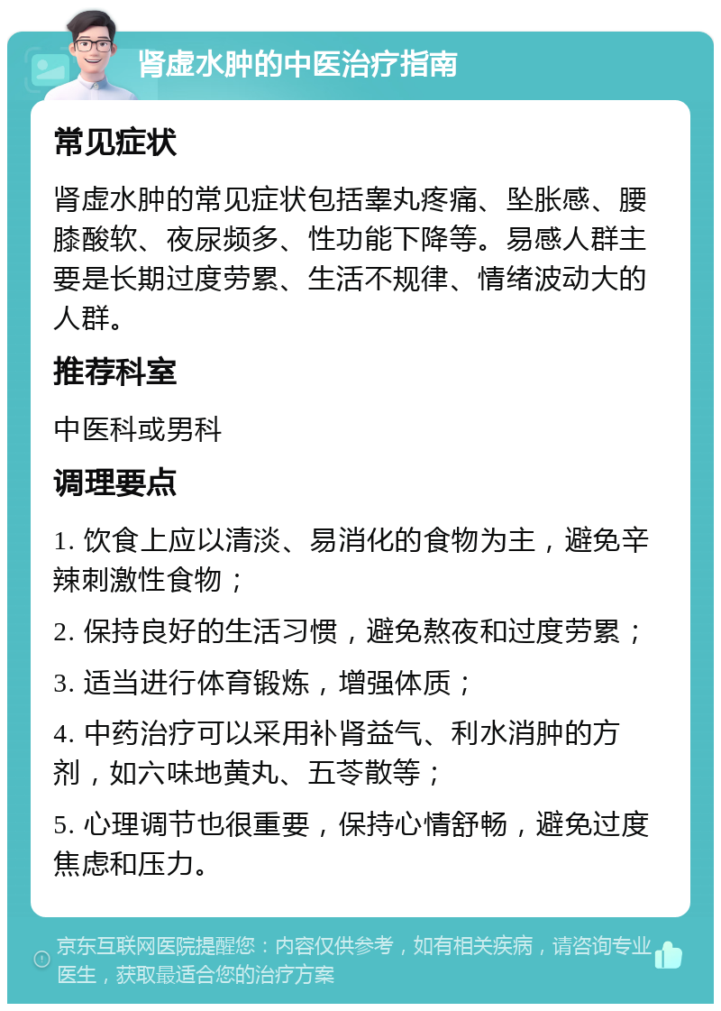 肾虚水肿的中医治疗指南 常见症状 肾虚水肿的常见症状包括睾丸疼痛、坠胀感、腰膝酸软、夜尿频多、性功能下降等。易感人群主要是长期过度劳累、生活不规律、情绪波动大的人群。 推荐科室 中医科或男科 调理要点 1. 饮食上应以清淡、易消化的食物为主，避免辛辣刺激性食物； 2. 保持良好的生活习惯，避免熬夜和过度劳累； 3. 适当进行体育锻炼，增强体质； 4. 中药治疗可以采用补肾益气、利水消肿的方剂，如六味地黄丸、五苓散等； 5. 心理调节也很重要，保持心情舒畅，避免过度焦虑和压力。