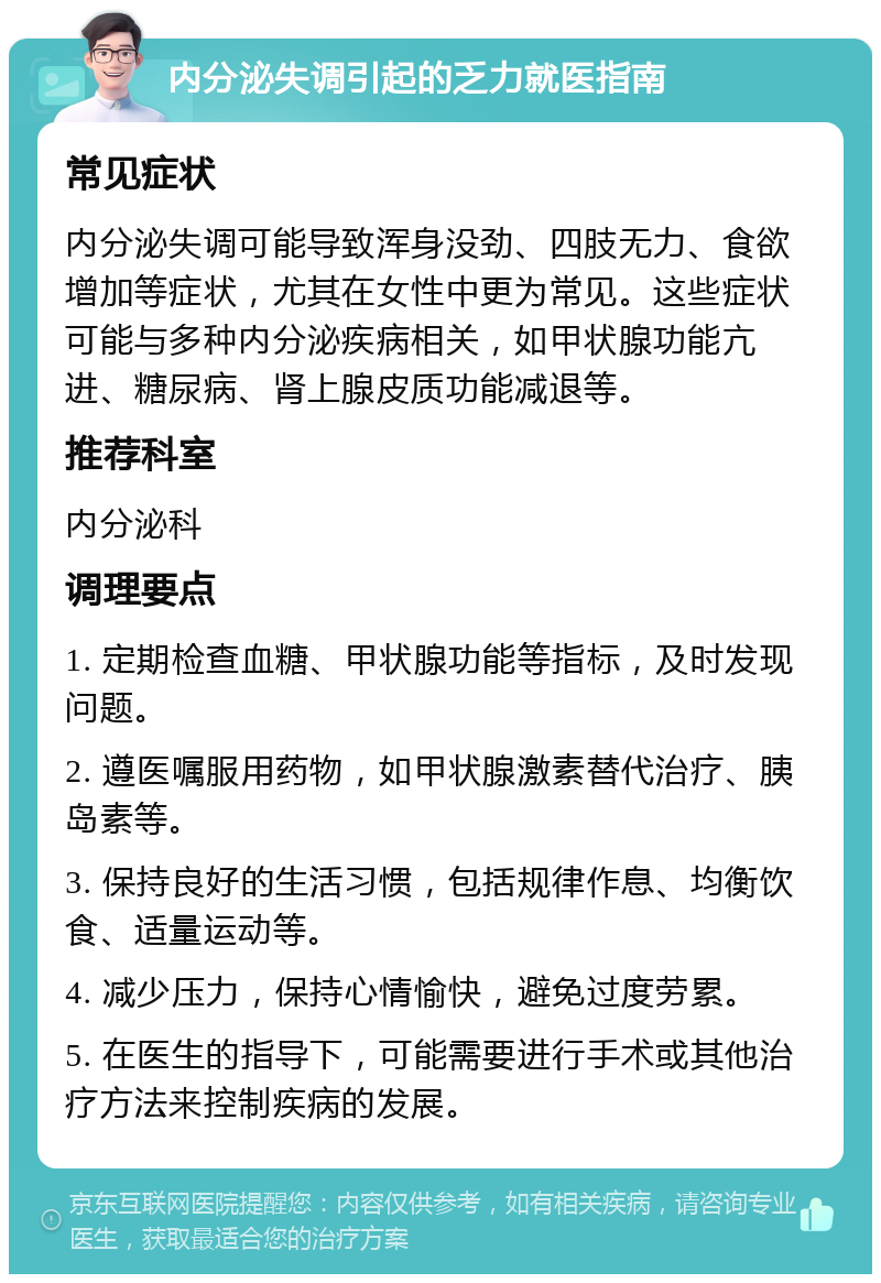 内分泌失调引起的乏力就医指南 常见症状 内分泌失调可能导致浑身没劲、四肢无力、食欲增加等症状，尤其在女性中更为常见。这些症状可能与多种内分泌疾病相关，如甲状腺功能亢进、糖尿病、肾上腺皮质功能减退等。 推荐科室 内分泌科 调理要点 1. 定期检查血糖、甲状腺功能等指标，及时发现问题。 2. 遵医嘱服用药物，如甲状腺激素替代治疗、胰岛素等。 3. 保持良好的生活习惯，包括规律作息、均衡饮食、适量运动等。 4. 减少压力，保持心情愉快，避免过度劳累。 5. 在医生的指导下，可能需要进行手术或其他治疗方法来控制疾病的发展。