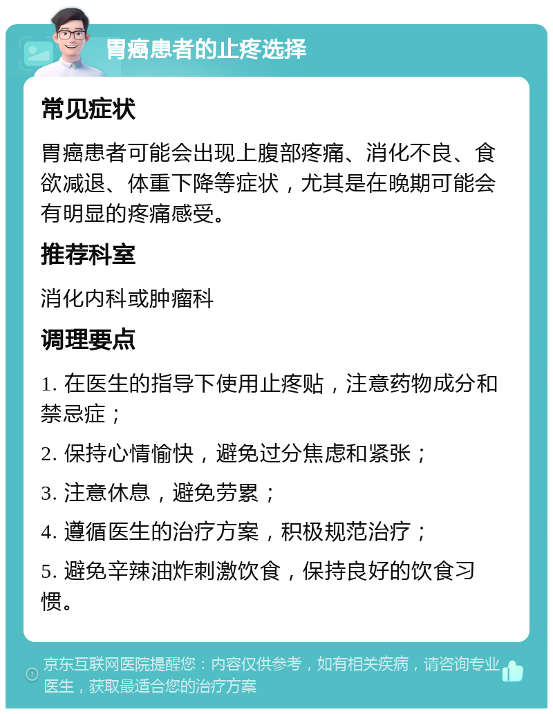 胃癌患者的止疼选择 常见症状 胃癌患者可能会出现上腹部疼痛、消化不良、食欲减退、体重下降等症状，尤其是在晚期可能会有明显的疼痛感受。 推荐科室 消化内科或肿瘤科 调理要点 1. 在医生的指导下使用止疼贴，注意药物成分和禁忌症； 2. 保持心情愉快，避免过分焦虑和紧张； 3. 注意休息，避免劳累； 4. 遵循医生的治疗方案，积极规范治疗； 5. 避免辛辣油炸刺激饮食，保持良好的饮食习惯。