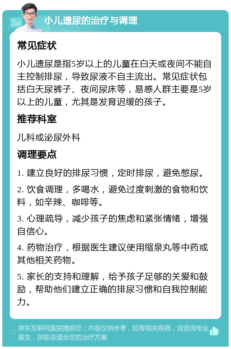 小儿遗尿的治疗与调理 常见症状 小儿遗尿是指5岁以上的儿童在白天或夜间不能自主控制排尿，导致尿液不自主流出。常见症状包括白天尿裤子、夜间尿床等，易感人群主要是5岁以上的儿童，尤其是发育迟缓的孩子。 推荐科室 儿科或泌尿外科 调理要点 1. 建立良好的排尿习惯，定时排尿，避免憋尿。 2. 饮食调理，多喝水，避免过度刺激的食物和饮料，如辛辣、咖啡等。 3. 心理疏导，减少孩子的焦虑和紧张情绪，增强自信心。 4. 药物治疗，根据医生建议使用缩泉丸等中药或其他相关药物。 5. 家长的支持和理解，给予孩子足够的关爱和鼓励，帮助他们建立正确的排尿习惯和自我控制能力。